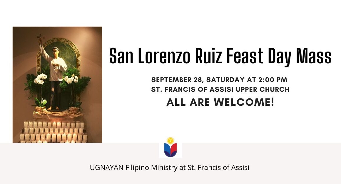 San Lorenzo Ruiz Feast Day Mass. September 28, Saturday at 2pm. St. Francis of Assisi Upper Church. All Are Welcome! UGNAYAN Filipino Ministry at St. Francis of Assisi.