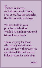 Father in heaven, we look to you with hope, even as we face the struggles that life sometimes brings. We have faith in your promise of salvation. We find strength in your son’s triumph over death. Today we pray for those who have gone before us. May they know the peace, joy and eternal life that heaven holds in store for each of us. Amen.