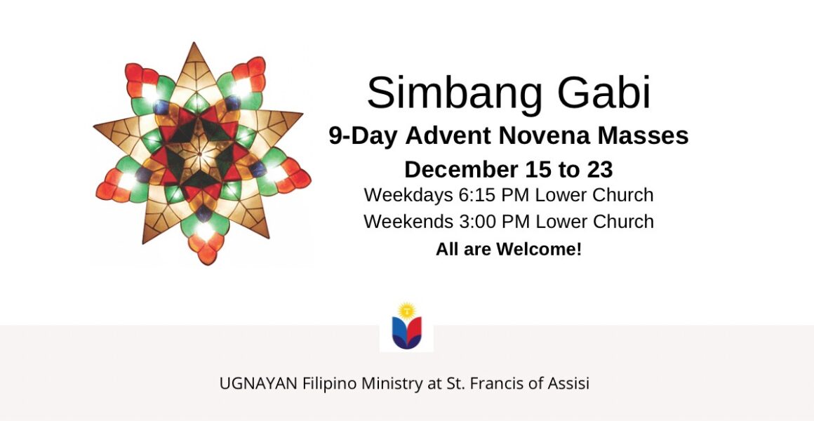 Simbang Gabi 9-Day Advent Novena Masses December 15 to 23. Weekdays 6:15 pm Lower Church, Weekends 3:00 pm Lower Church. All are welcome! UGNAYAN Filipino Ministry at St. Francis of Assisi.