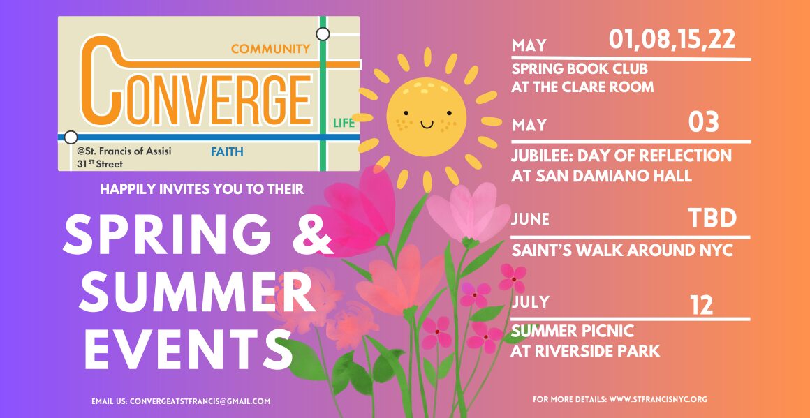 Converge happily invites you to their Spring and Summer events. email us: Convergeatstfrancis@gmail.com. May 1, 8, 15, 22: Spring Book Club at the Clare Room. May 3: Jubileee day of reflection at San Damiano Hall. June TBD: Saint's Walk around NYC. July 12: Summer picnic at Riverside Par.